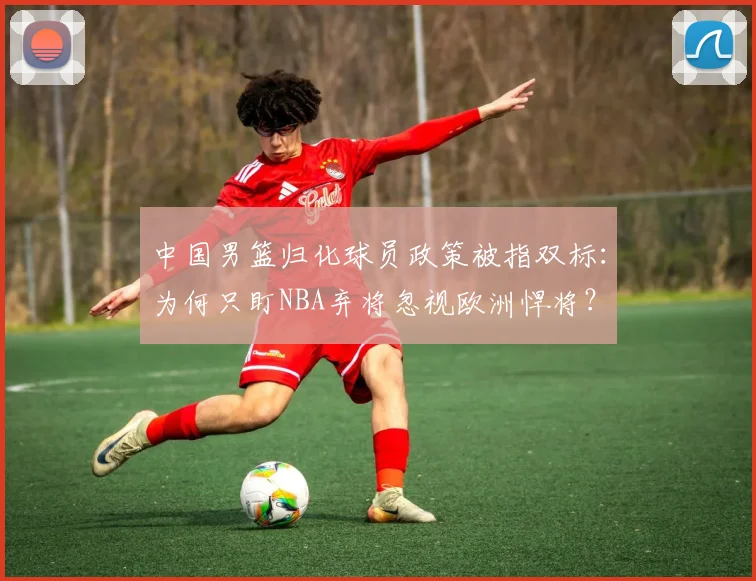中国男篮归化球员政策被指双标：为何只盯NBA弃将忽视欧洲悍将？