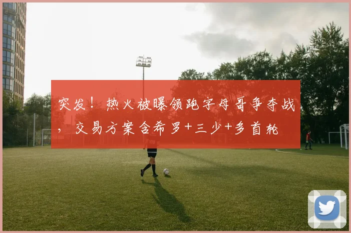 突发！热火被曝领跑字母哥争夺战，交易方案含希罗+三少+多首轮