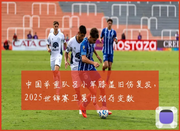 中国举重队吕小军膝盖旧伤复发，2025世锦赛卫冕计划存变数