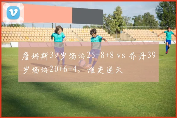 詹姆斯39岁场均25+8+8 vs 乔丹39岁场均20+6+4，谁更逆天