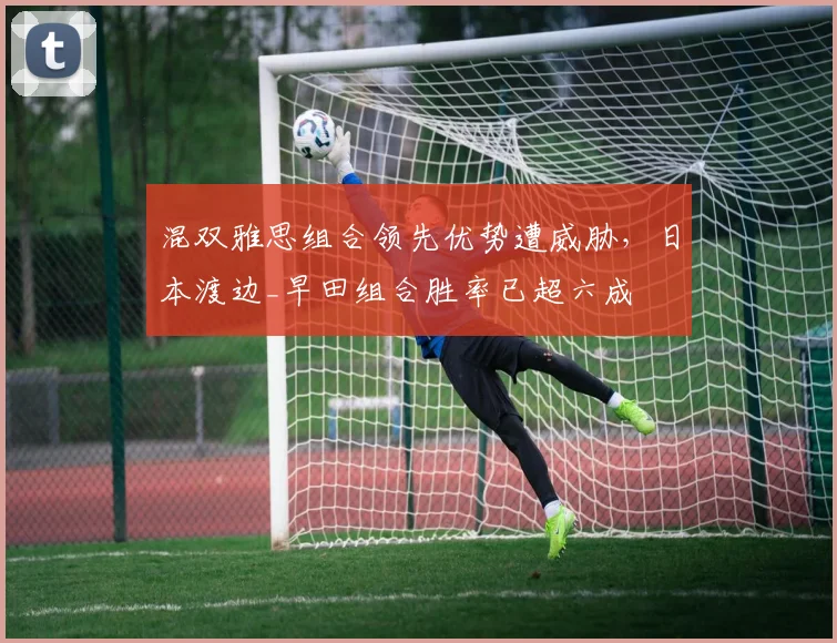 混双雅思组合领先优势遭威胁，日本渡边_早田组合胜率已超六成